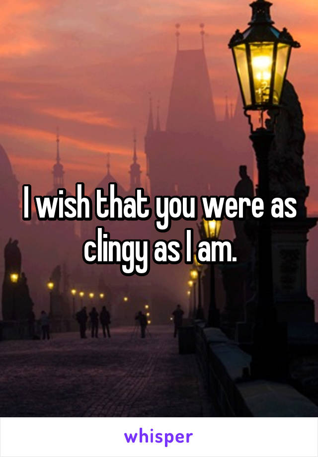 I wish that you were as clingy as I am.