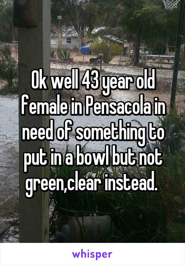 Ok well 43 year old female in Pensacola in need of something to put in a bowl but not green,clear instead. 