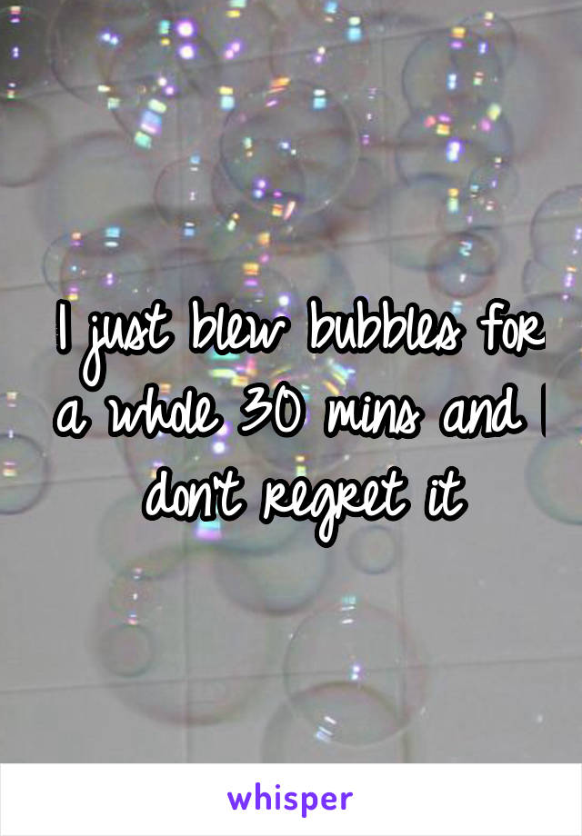 I just blew bubbles for a whole 30 mins and I don't regret it
