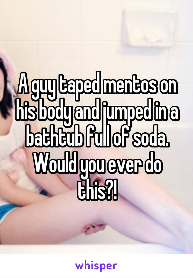 A guy taped mentos on his body and jumped in a bathtub full of soda. Would you ever do this?!