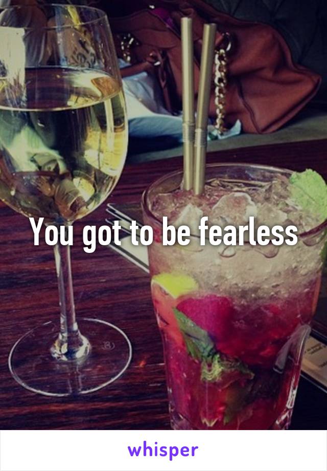 You got to be fearless
