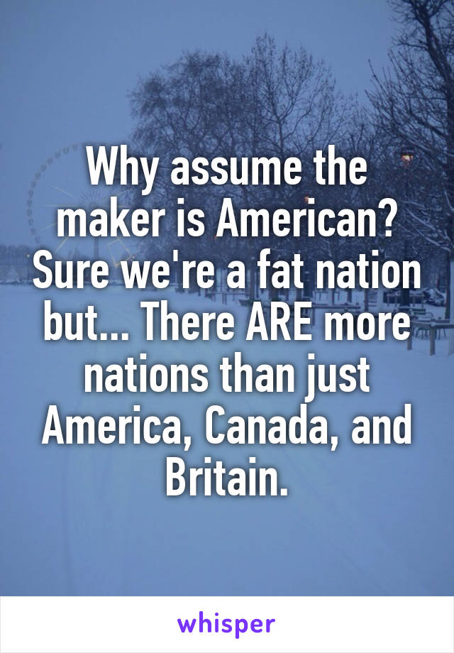 Why assume the maker is American? Sure we're a fat nation but... There ARE more nations than just America, Canada, and Britain.