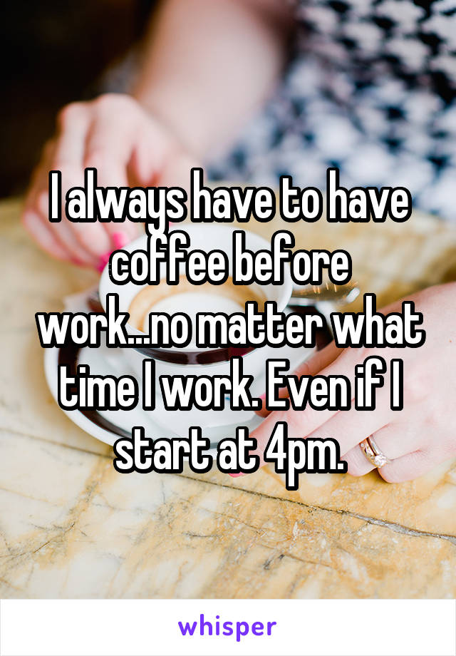 I always have to have coffee before work...no matter what time I work. Even if I start at 4pm.