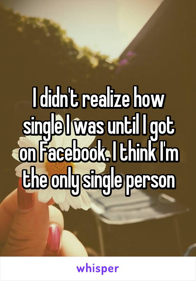 I didn't realize how single I was until I got on Facebook. I think I'm the only single person
