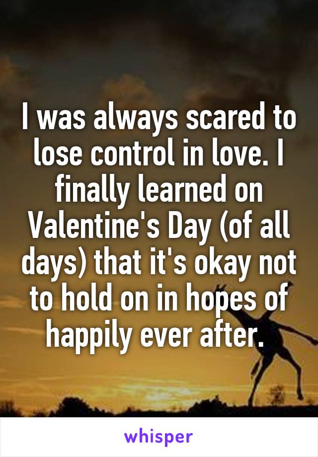 I was always scared to lose control in love. I finally learned on Valentine's Day (of all days) that it's okay not to hold on in hopes of happily ever after. 