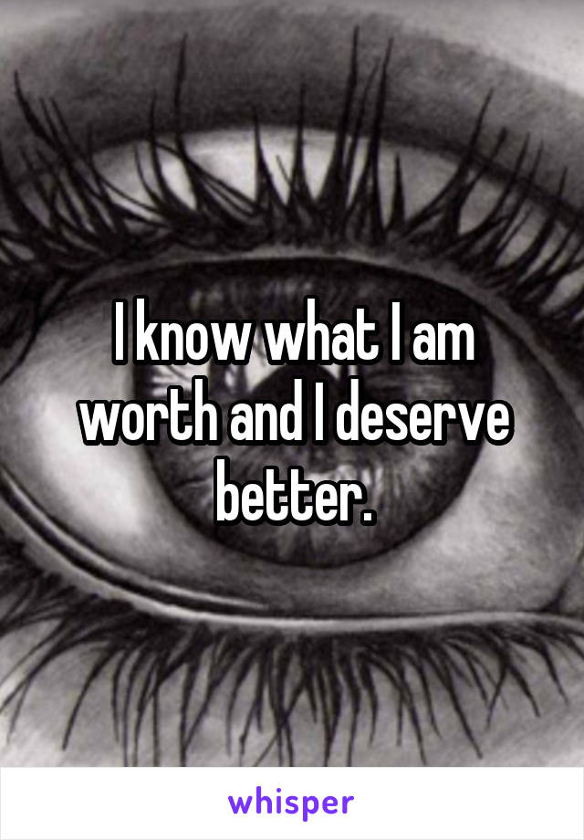 I know what I am worth and I deserve better.