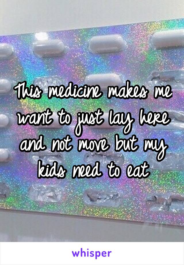 This medicine makes me want to just lay here and not move but my kids need to eat