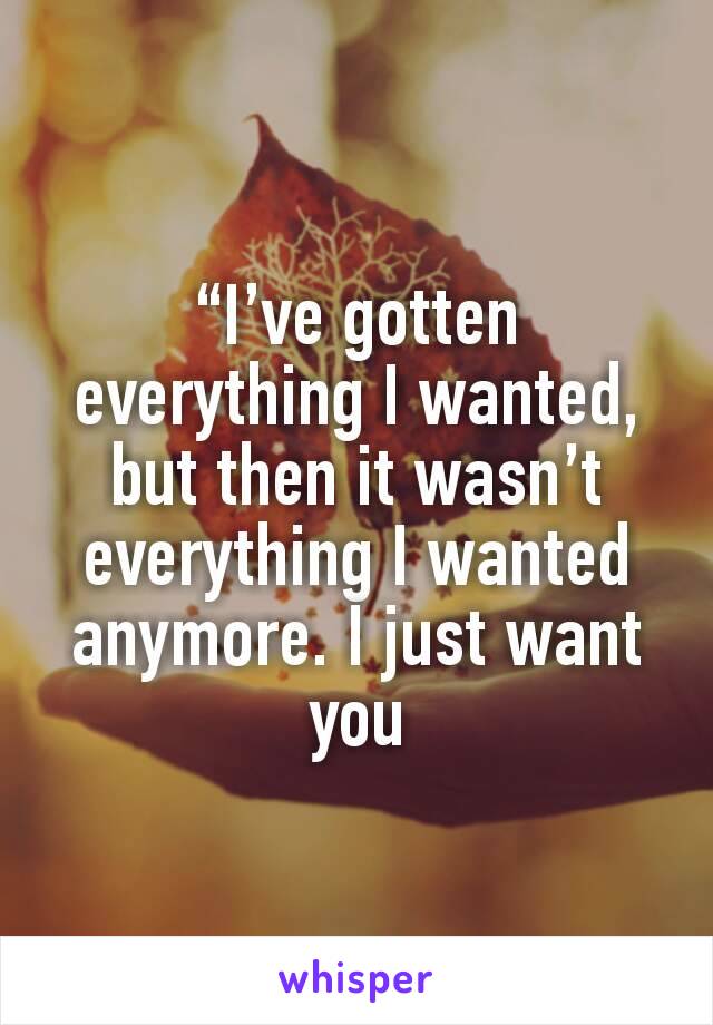 “I’ve gotten everything I wanted, but then it wasn’t everything I wanted anymore. I just want you