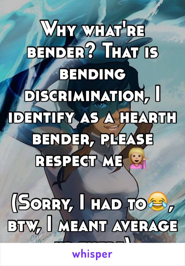Why what're bender? That is bending discrimination, I identify as a hearth bender, please respect me 💁🏼

(Sorry, I had to😂, btw, I meant average up there)