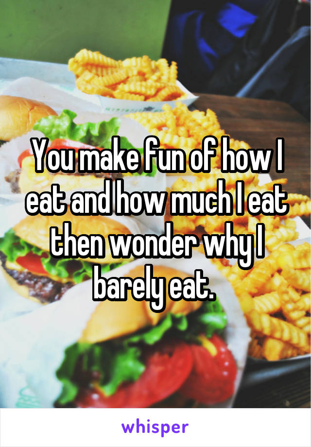 You make fun of how I eat and how much I eat then wonder why I barely eat. 