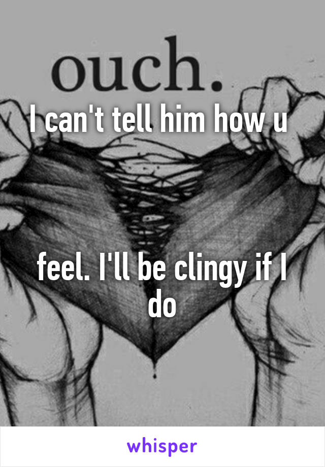 I can't tell him how u 



feel. I'll be clingy if I do
