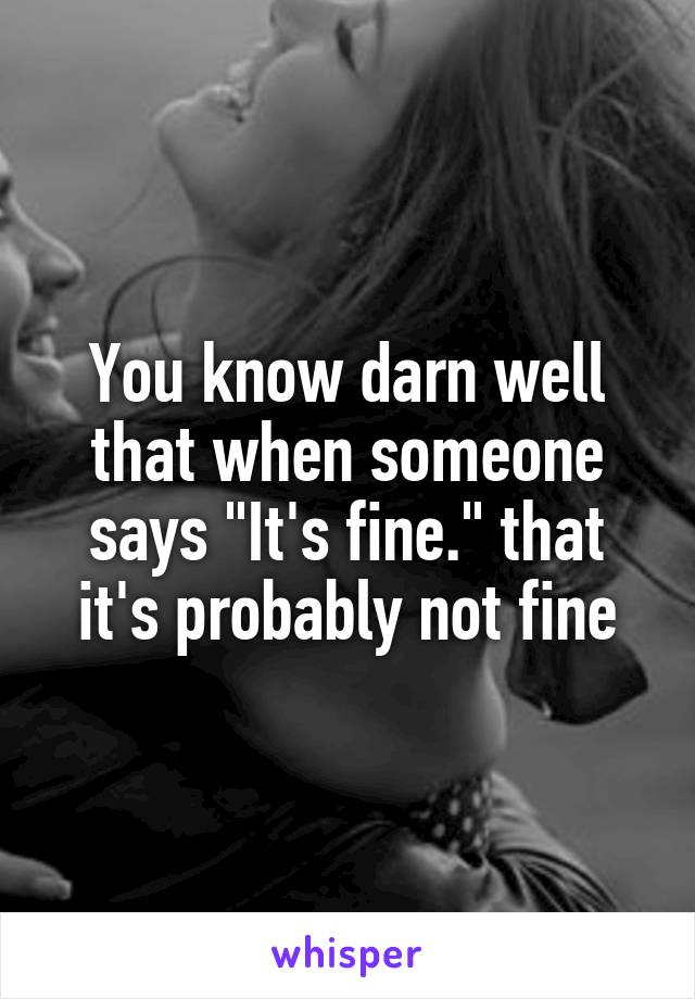 You know darn well that when someone says "It's fine." that it's probably not fine