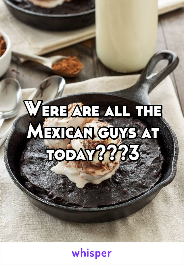 Were are all the Mexican guys at today??<3