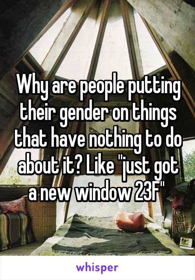 Why are people putting their gender on things that have nothing to do about it? Like "just got a new window 23F" 