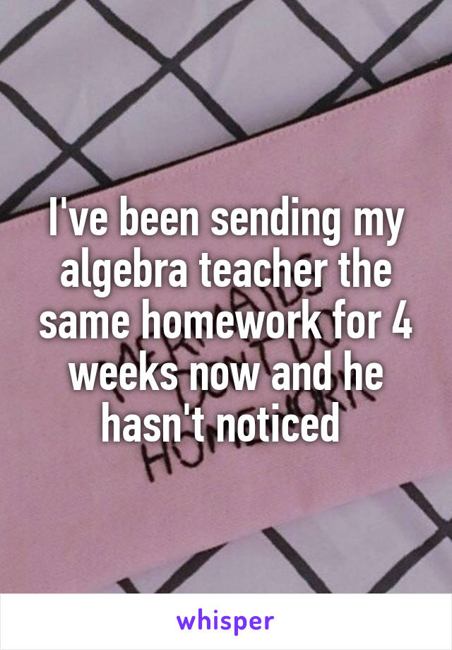 I've been sending my algebra teacher the same homework for 4 weeks now and he hasn't noticed 