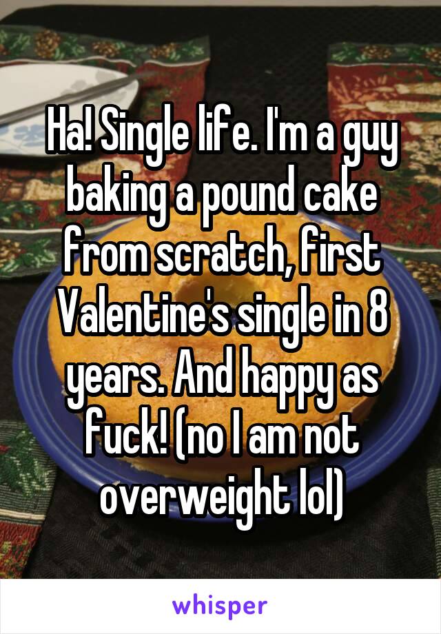 Ha! Single life. I'm a guy baking a pound cake from scratch, first Valentine's single in 8 years. And happy as fuck! (no I am not overweight lol)