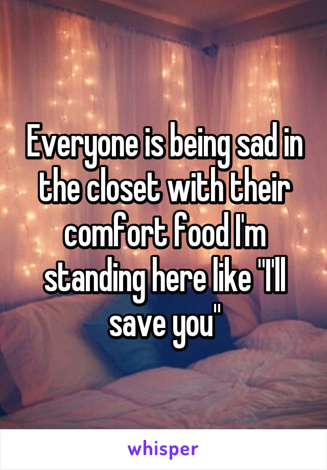 Everyone is being sad in the closet with their comfort food I'm standing here like "I'll save you"