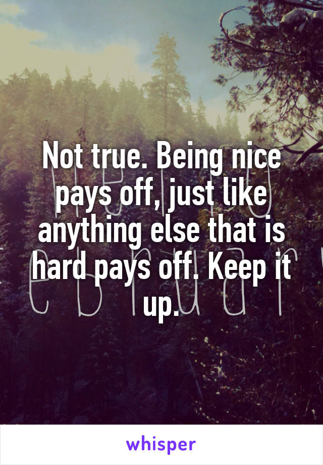 Not true. Being nice pays off, just like anything else that is hard pays off. Keep it up.