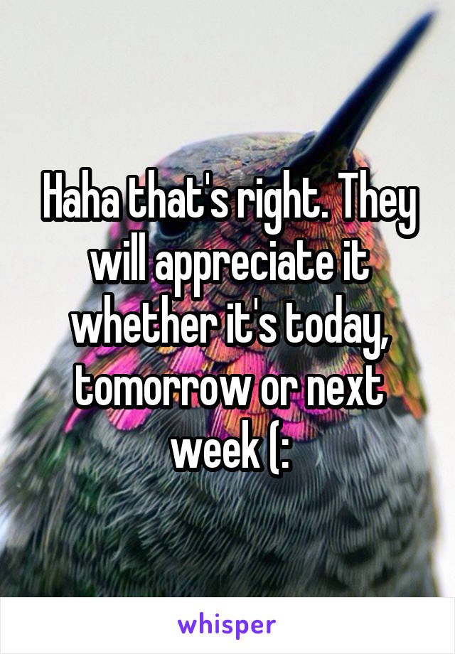 Haha that's right. They will appreciate it whether it's today, tomorrow or next week (: