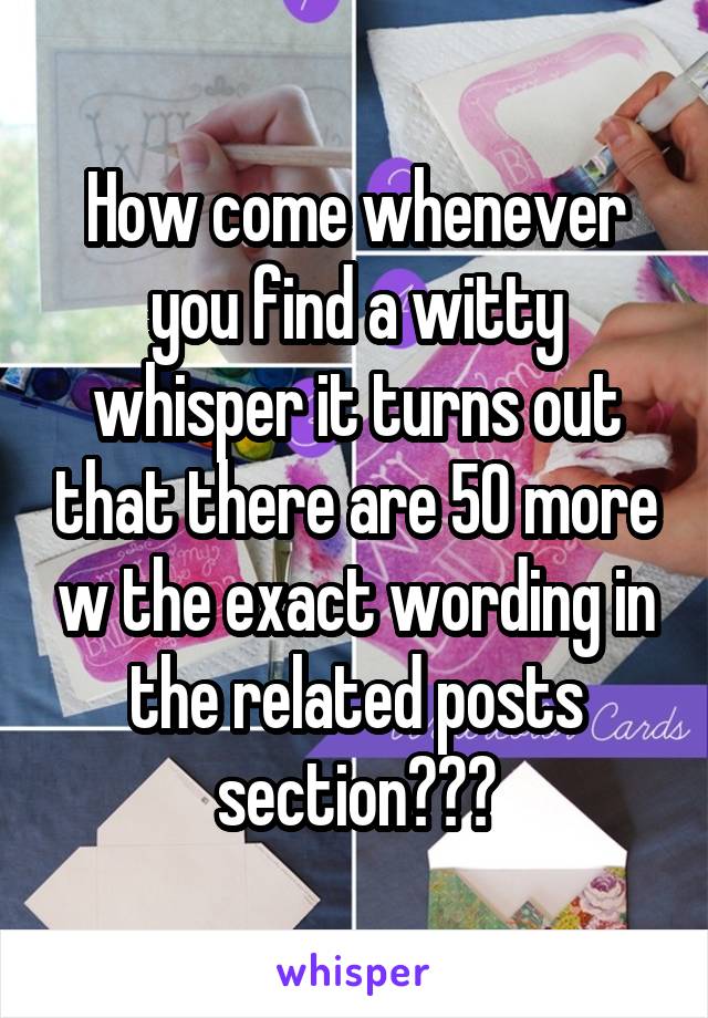 How come whenever you find a witty whisper it turns out that there are 50 more w the exact wording in the related posts section???