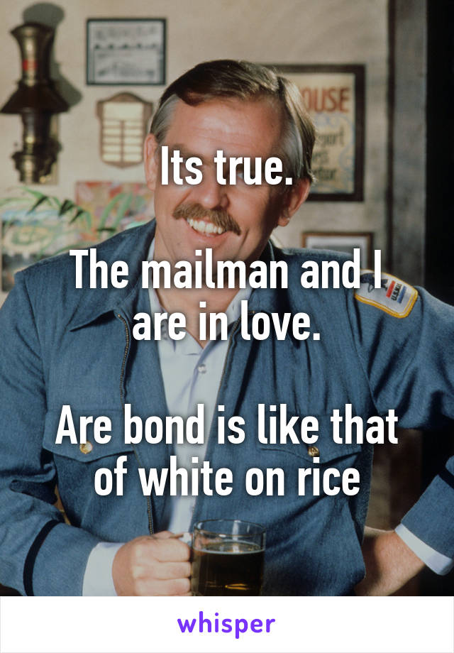 Its true.

The mailman and I are in love.

Are bond is like that of white on rice