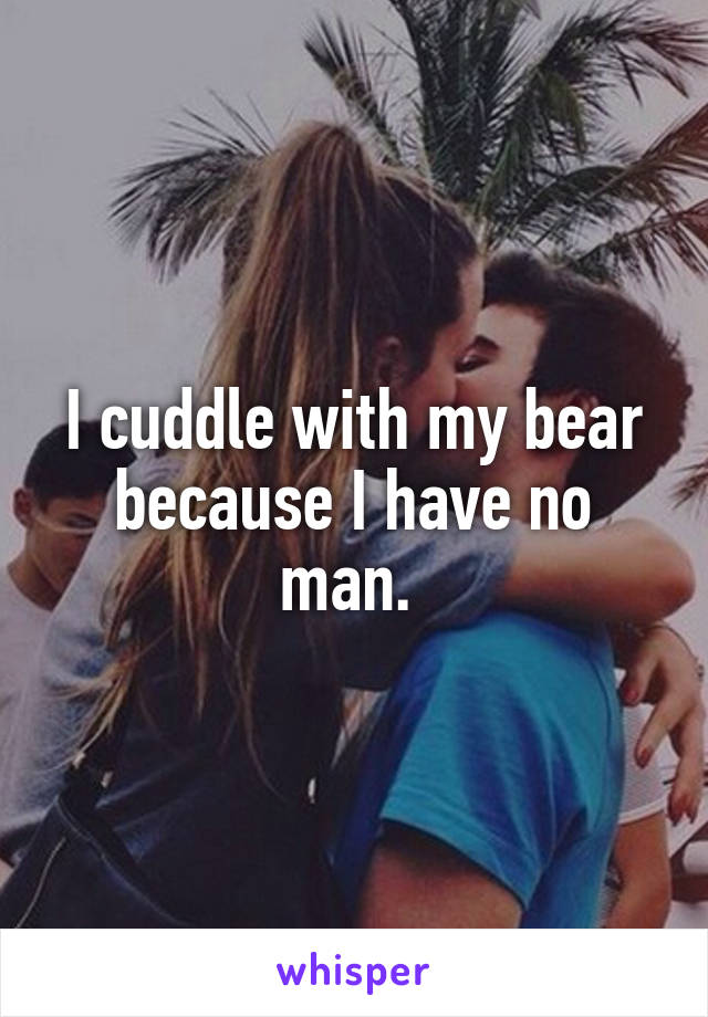 I cuddle with my bear because I have no man. 