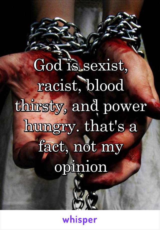 God is sexist, racist, blood thirsty, and power hungry. that's a fact, not my opinion