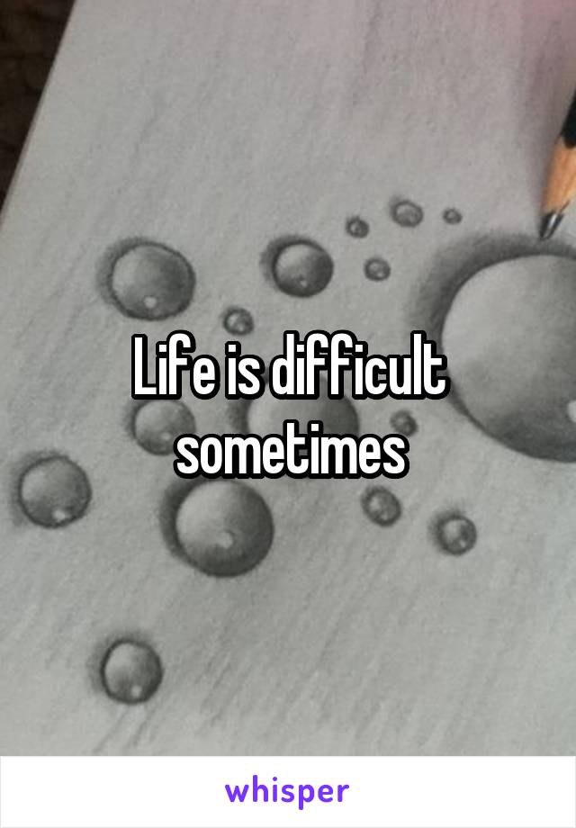 Life is difficult sometimes