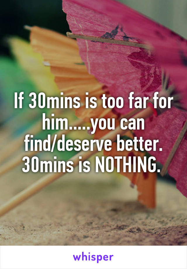 If 30mins is too far for him.....you can find/deserve better. 30mins is NOTHING. 