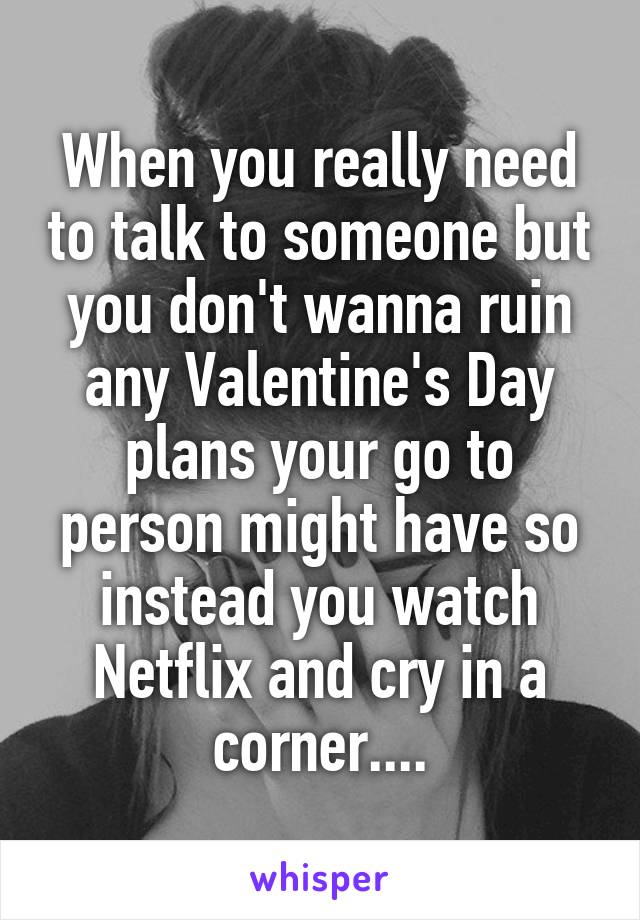 When you really need to talk to someone but you don't wanna ruin any Valentine's Day plans your go to person might have so instead you watch Netflix and cry in a corner....