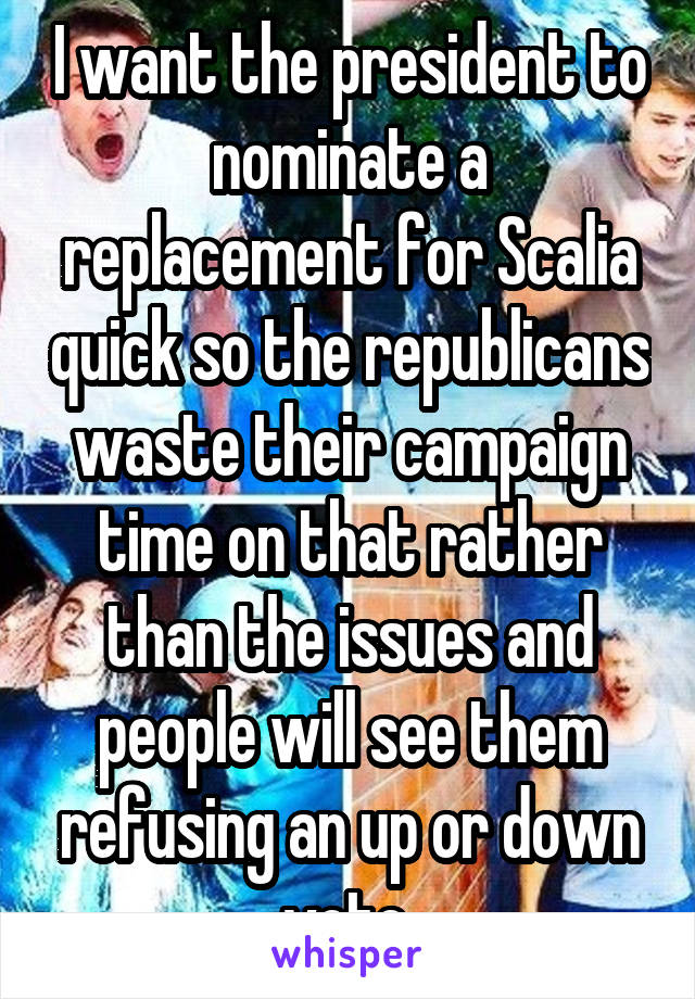 I want the president to nominate a replacement for Scalia quick so the republicans waste their campaign time on that rather than the issues and people will see them refusing an up or down vote 
