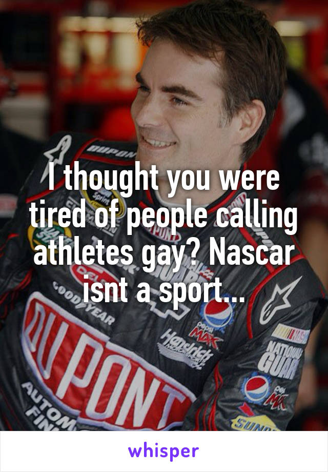 I thought you were tired of people calling athletes gay? Nascar isnt a sport...