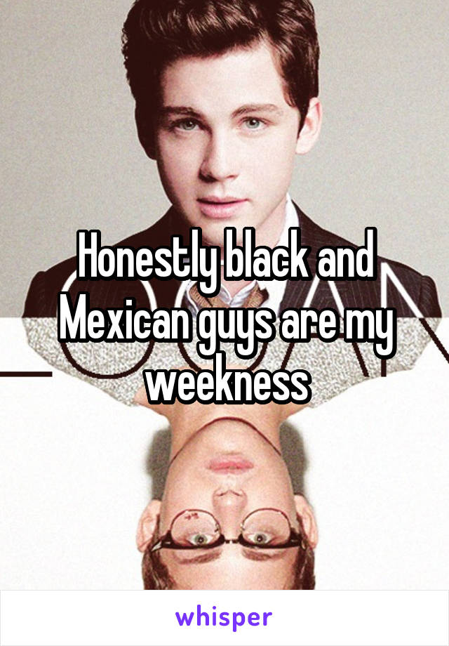 Honestly black and Mexican guys are my weekness