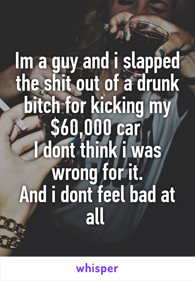 Im a guy and i slapped the shit out of a drunk bitch for kicking my $60,000 car 
I dont think i was wrong for it.
And i dont feel bad at all 
