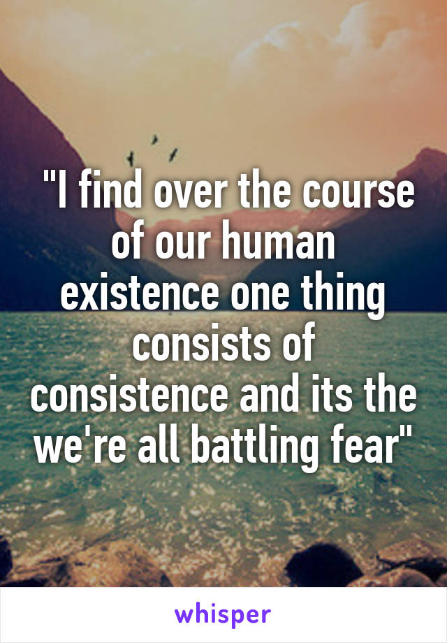  "I find over the course of our human existence one thing consists of consistence and its the we're all battling fear"