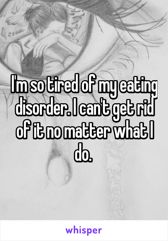 I'm so tired of my eating disorder. I can't get rid of it no matter what I do. 