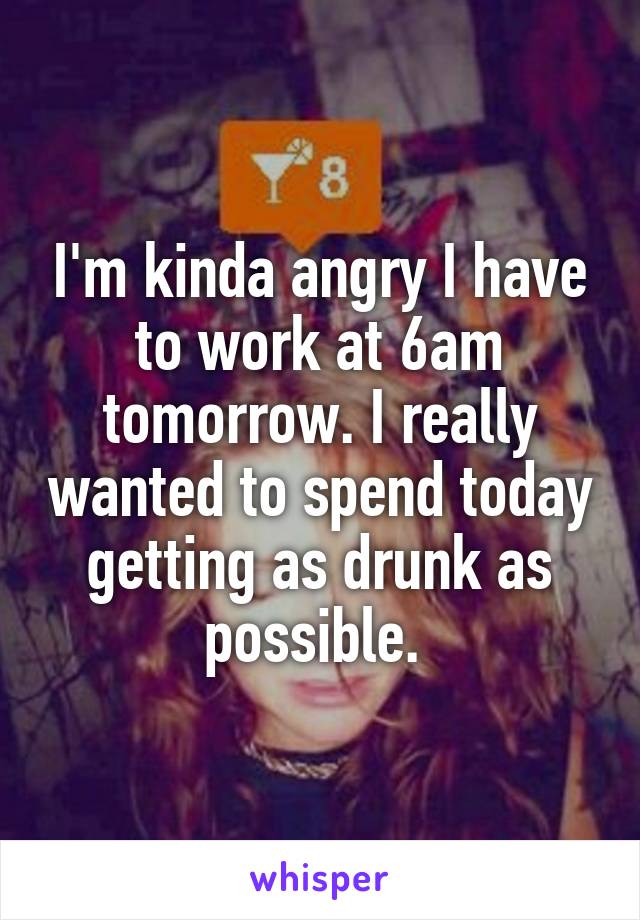 I'm kinda angry I have to work at 6am tomorrow. I really wanted to spend today getting as drunk as possible. 