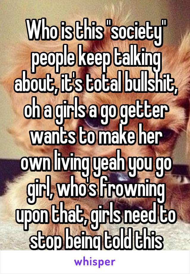 Who is this "society" people keep talking about, it's total bullshit, oh a girls a go getter wants to make her own living yeah you go girl, who's frowning upon that, girls need to stop being told this