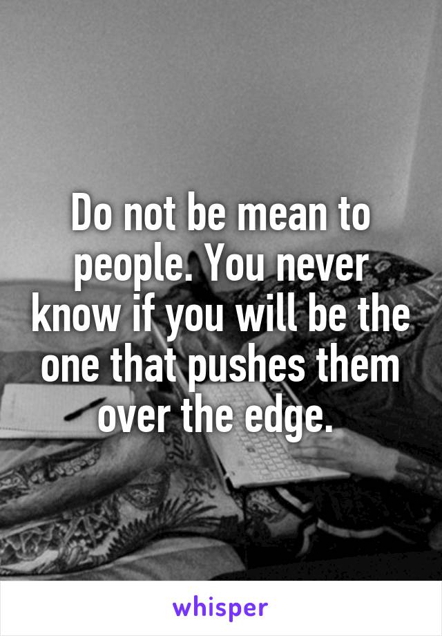 Do not be mean to people. You never know if you will be the one that pushes them over the edge. 