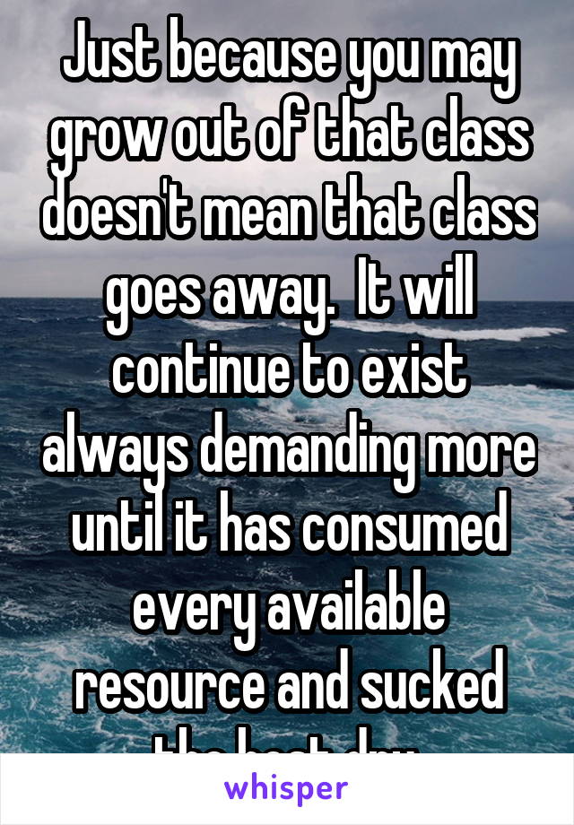 Just because you may grow out of that class doesn't mean that class goes away.  It will continue to exist always demanding more until it has consumed every available resource and sucked the host dry.