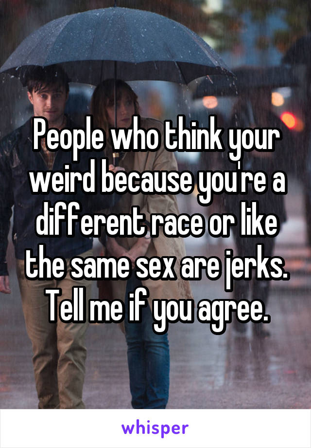 People who think your weird because you're a different race or like the same sex are jerks. Tell me if you agree.