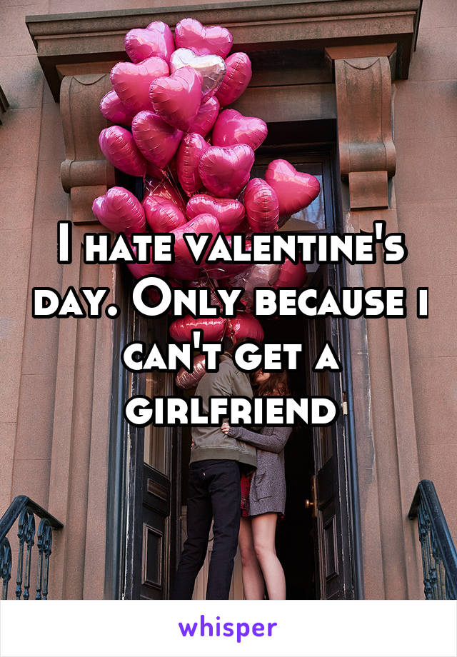 I hate valentine's day. Only because i can't get a girlfriend