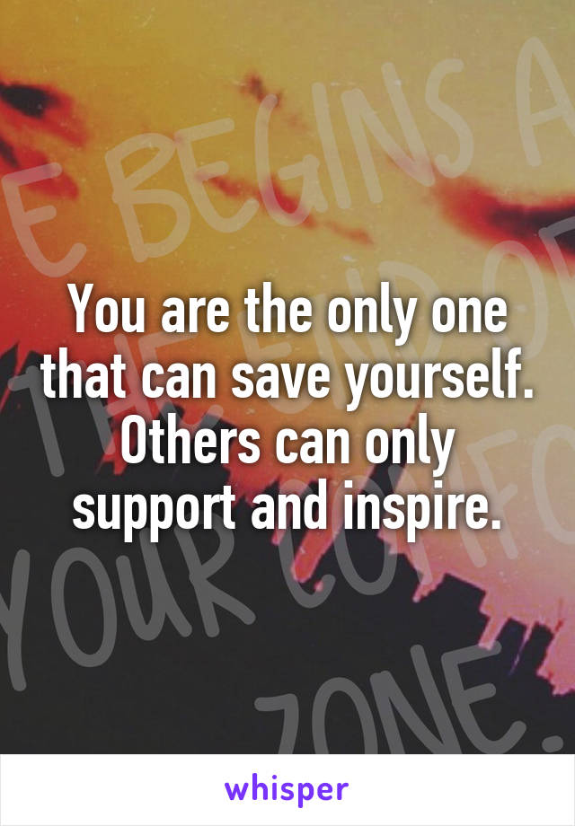 You are the only one that can save yourself. Others can only support and inspire.