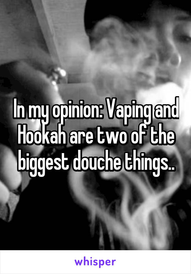 In my opinion: Vaping and Hookah are two of the biggest douche things..