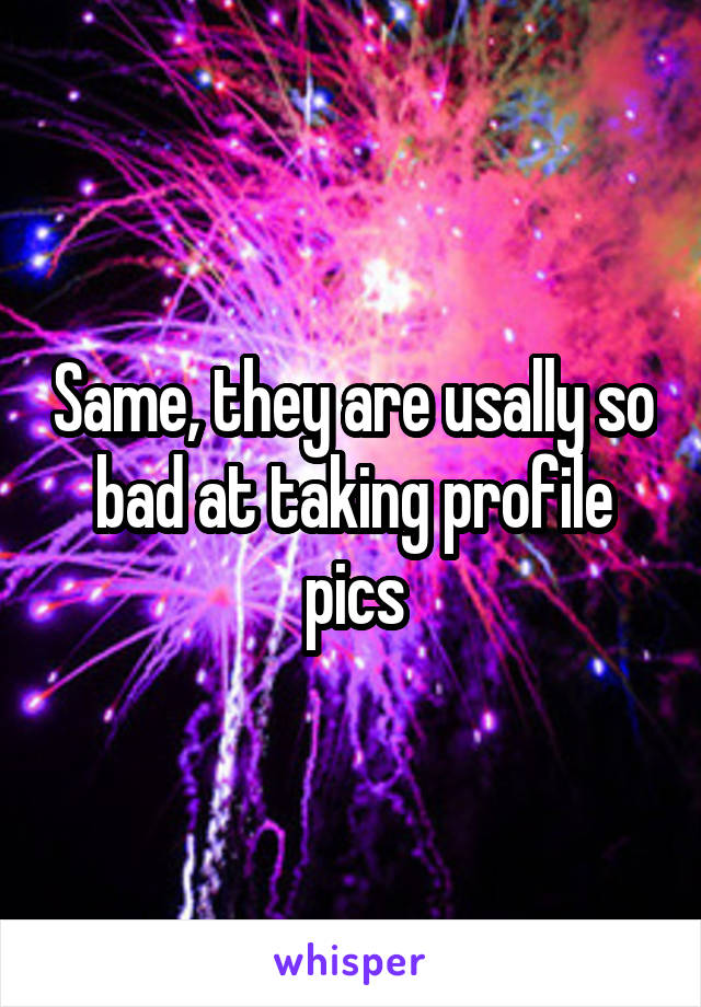 Same, they are usally so bad at taking profile pics