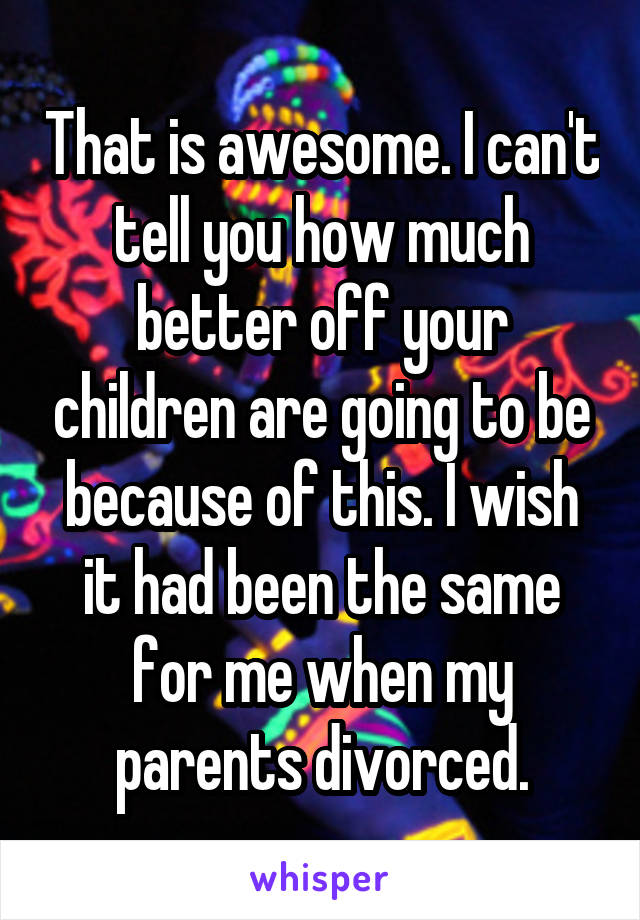 That is awesome. I can't tell you how much better off your children are going to be because of this. I wish it had been the same for me when my parents divorced.