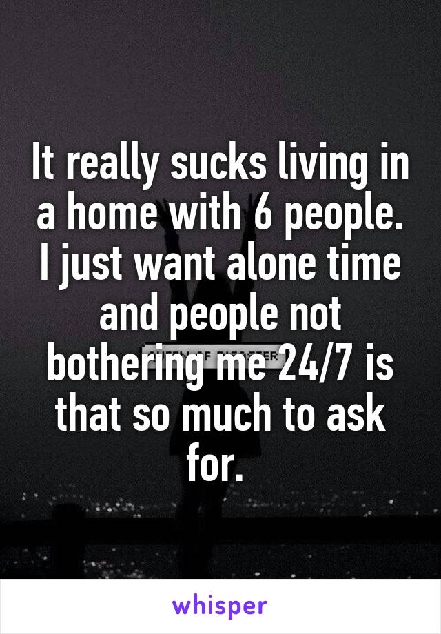 It really sucks living in a home with 6 people. I just want alone time and people not bothering me 24/7 is that so much to ask for. 