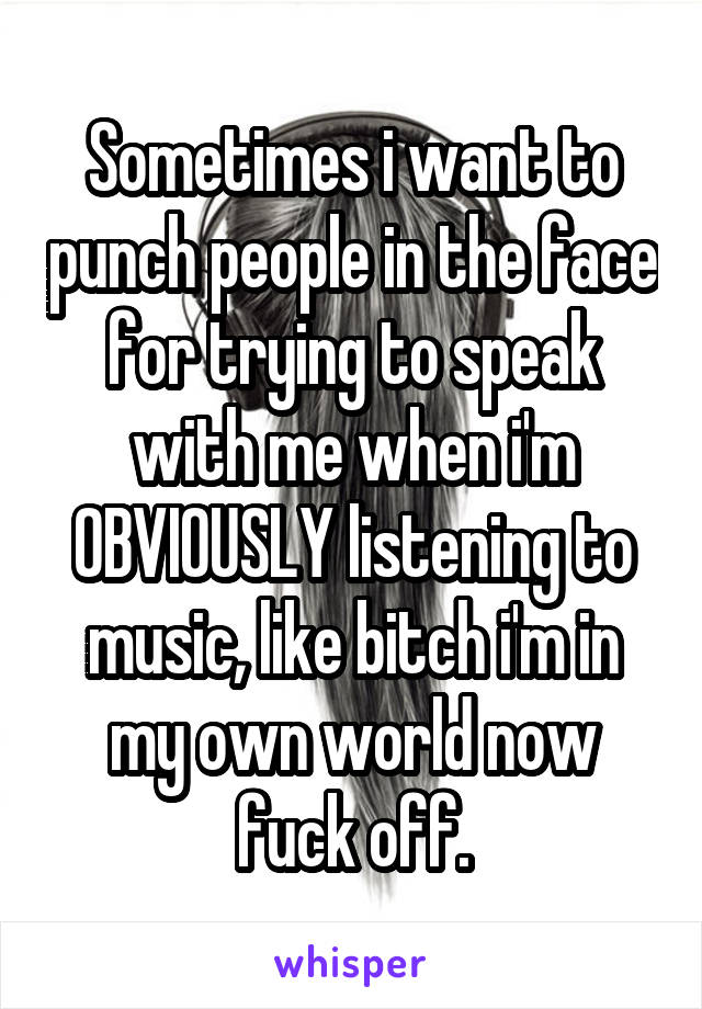 Sometimes i want to punch people in the face for trying to speak with me when i'm OBVIOUSLY listening to music, like bitch i'm in my own world now fuck off.