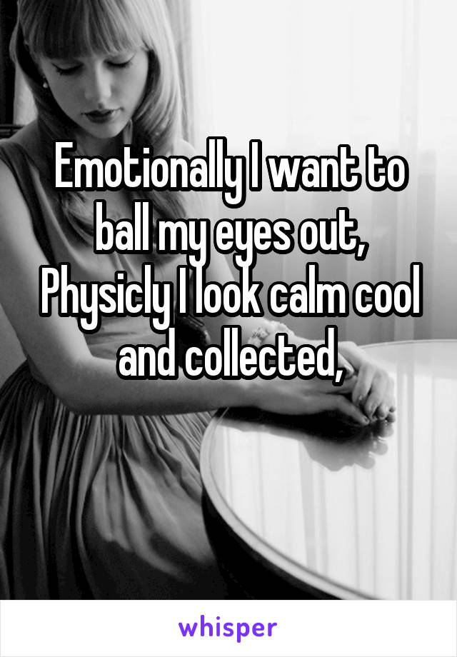 Emotionally I want to ball my eyes out,
Physicly I look calm cool and collected,

