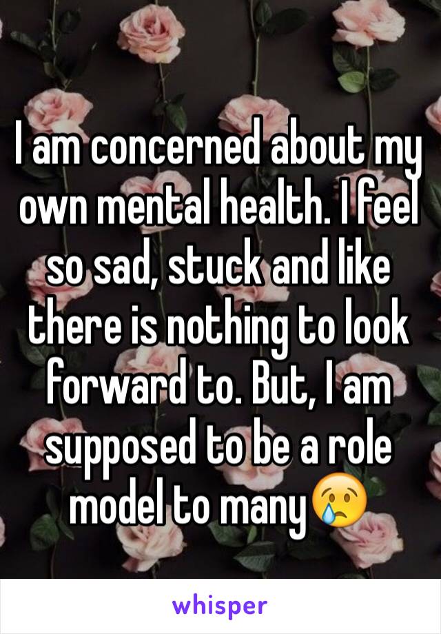 I am concerned about my own mental health. I feel so sad, stuck and like there is nothing to look forward to. But, I am supposed to be a role model to many😢